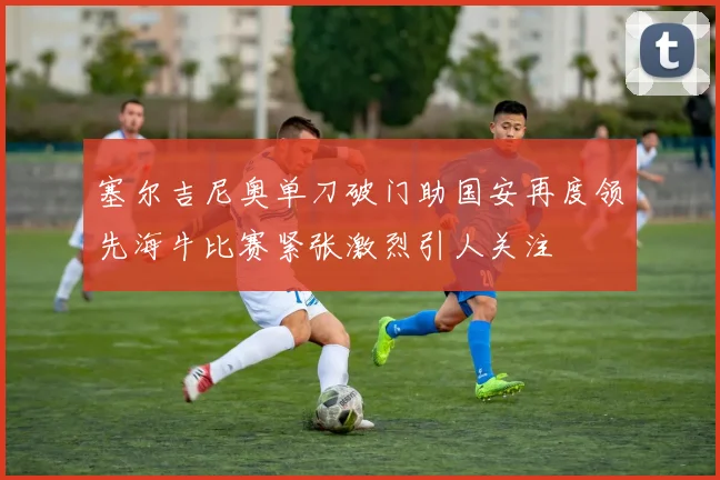 塞尔吉尼奥单刀破门助国安再度领先海牛比赛紧张激烈引人关注