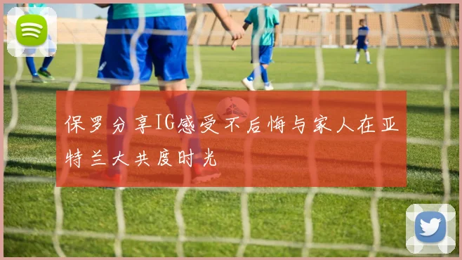 保罗分享IG感受不后悔与家人在亚特兰大共度时光