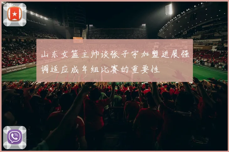 山东女篮主帅谈张子宇加盟进展强调适应成年组比赛的重要性