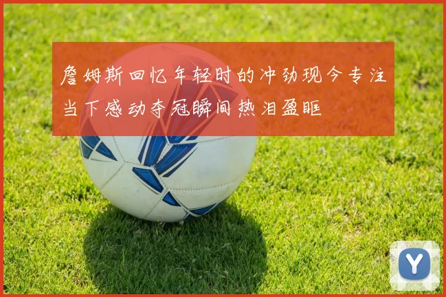 詹姆斯回忆年轻时的冲劲现今专注当下感动夺冠瞬间热泪盈眶