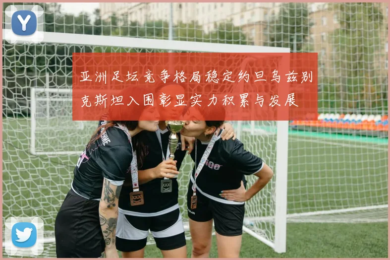 亚洲足坛竞争格局稳定约旦乌兹别克斯坦入围彰显实力积累与发展
