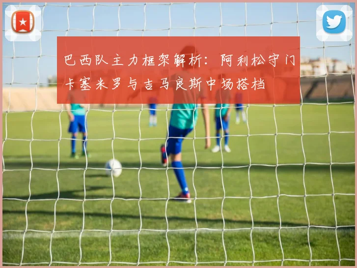 巴西队主力框架解析：阿利松守门卡塞米罗与吉马良斯中场搭档
