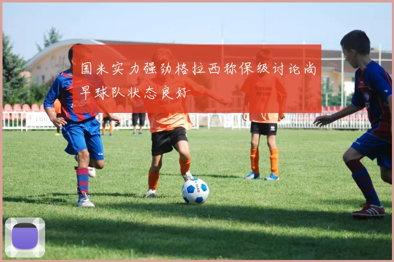 国米实力强劲格拉西称保级讨论尚早球队状态良好