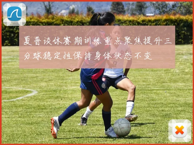 夏普谈休赛期训练重点聚焦提升三分球稳定性保持身体状态不变
