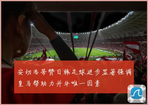 安切洛蒂赞日韩足球进步显著强调皇马帮助力并非唯一因素
