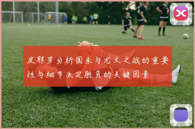 皮耶罗分析国米与尤文之战的重要性与细节决定胜负的关键因素