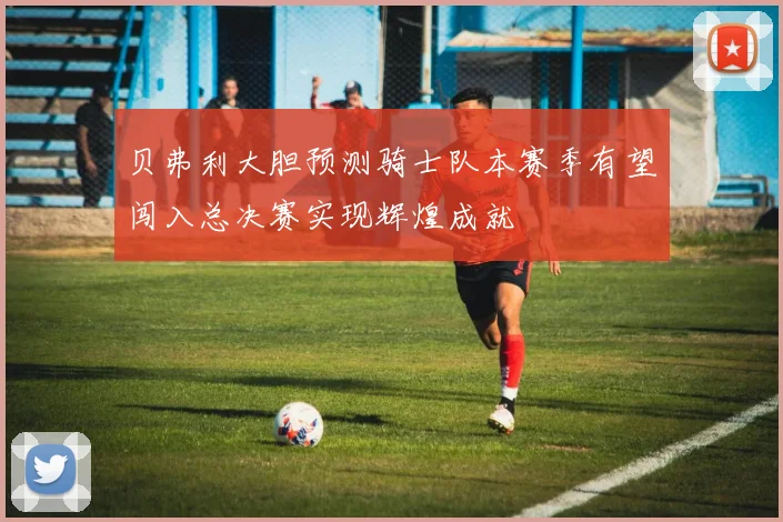 贝弗利大胆预测骑士队本赛季有望闯入总决赛实现辉煌成就