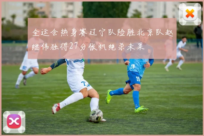 全运会热身赛辽宁队险胜北京队赵继伟独得27分张帆绝杀未果
