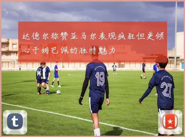 达德尔称赞亚马尔表现疯狂但更倾心于姆巴佩的独特魅力