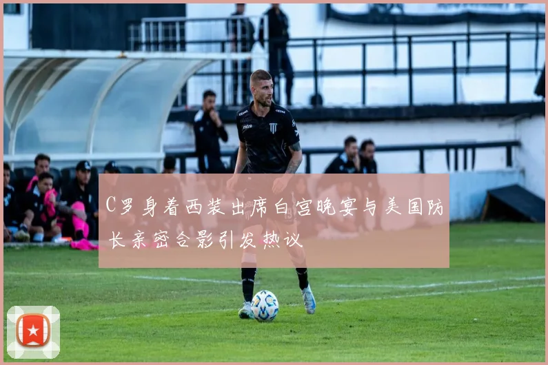 C罗身着西装出席白宫晚宴与美国防长亲密合影引发热议
