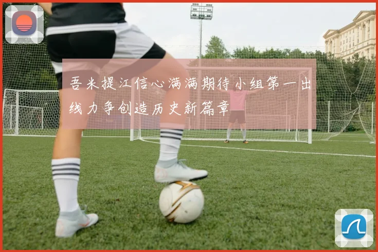 吾米提江信心满满期待小组第一出线力争创造历史新篇章