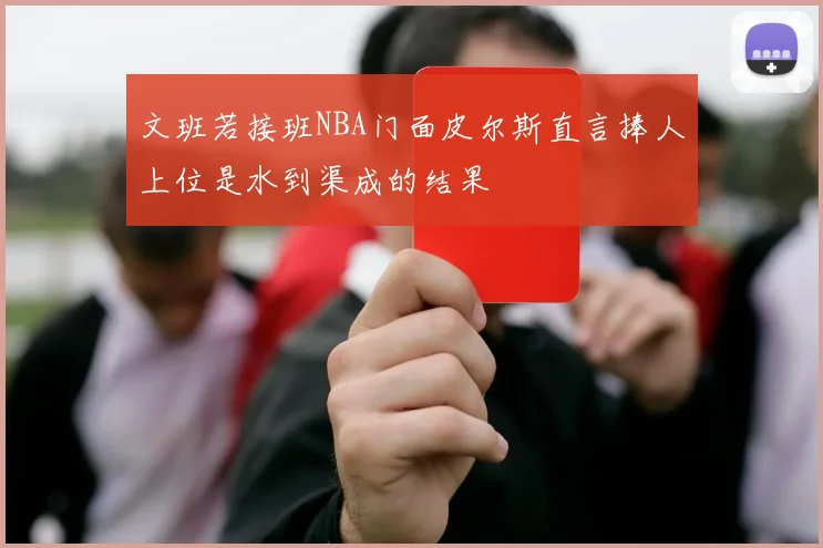 文班若接班NBA门面皮尔斯直言捧人上位是水到渠成的结果